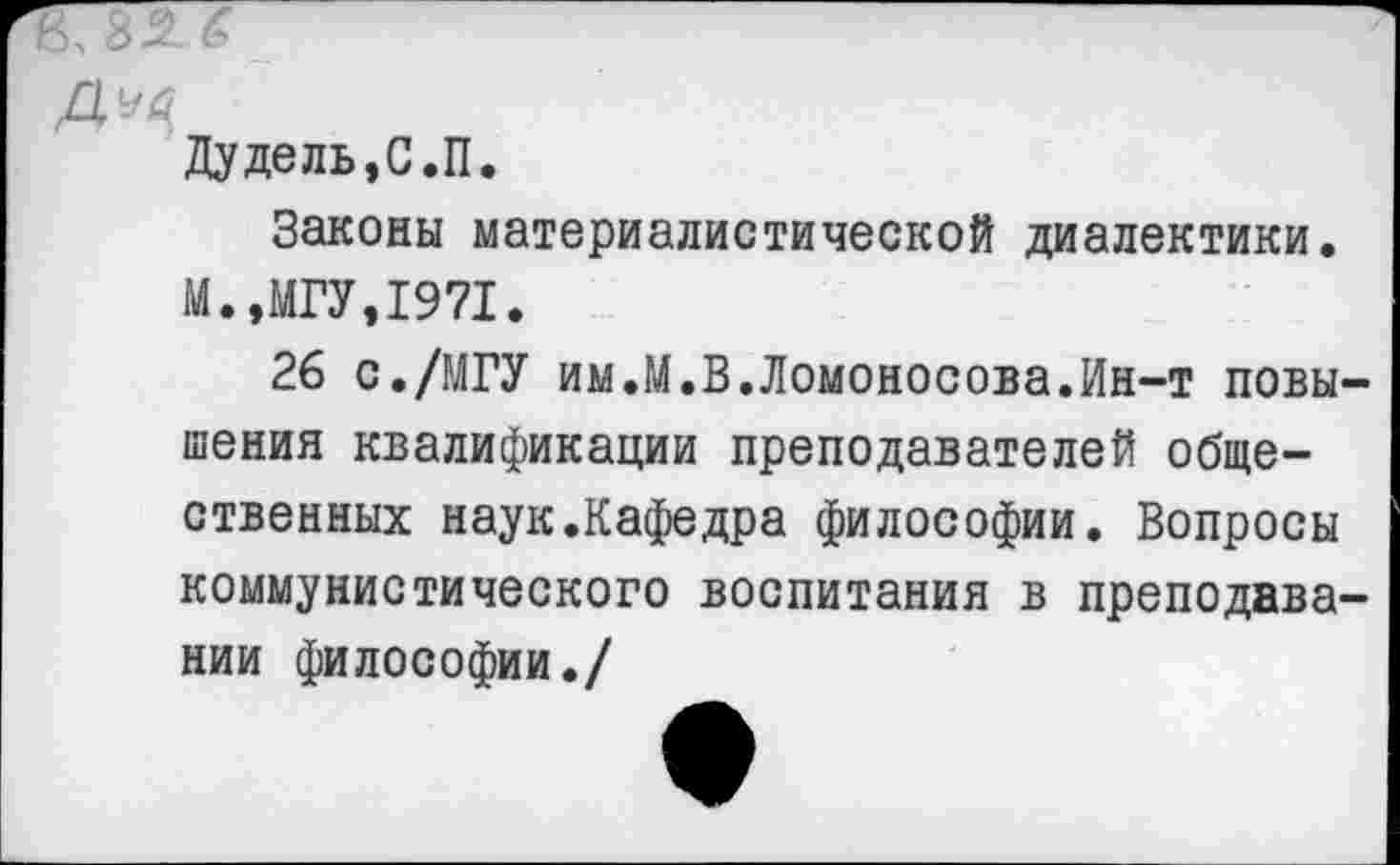 ﻿Дудель,С.П.
Законы материалистической диалектики. М.,МГУ,1971.
26 с./МГУ им.М.В.Ломоносова.Ин-т повышения квалификации преподавателей общественных наук.Кафедра философии. Вопросы коммунистического воспитания в преподавании философии./